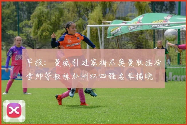 早报：曼城引进塞梅尼奥曼联接洽索帅等教练非洲杯四强名单揭晓