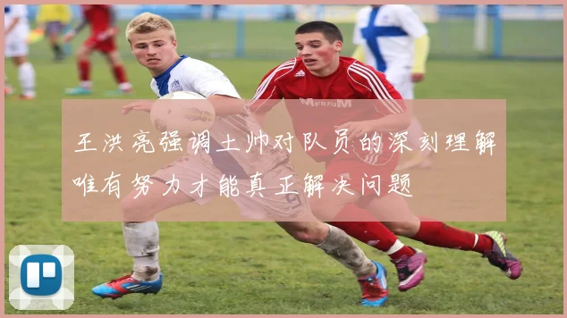 王洪亮强调土帅对队员的深刻理解唯有努力才能真正解决问题
