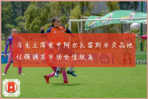 马竞主席重申阿尔瓦雷斯非卖品地位强调其市场价值极高