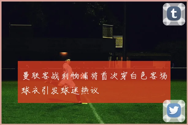 曼联客战利物浦将首次穿白色客场球衣引发球迷热议