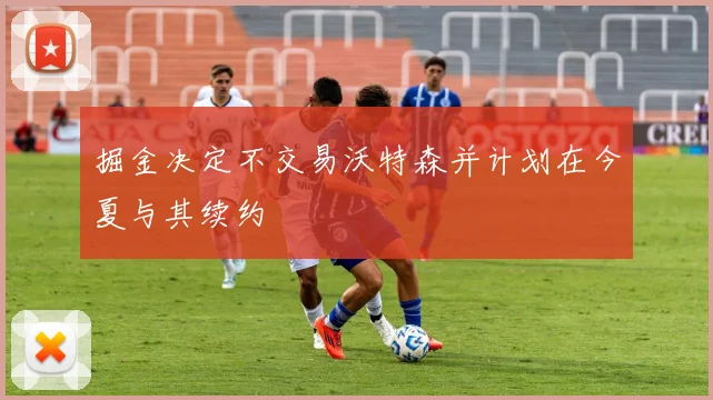掘金决定不交易沃特森并计划在今夏与其续约