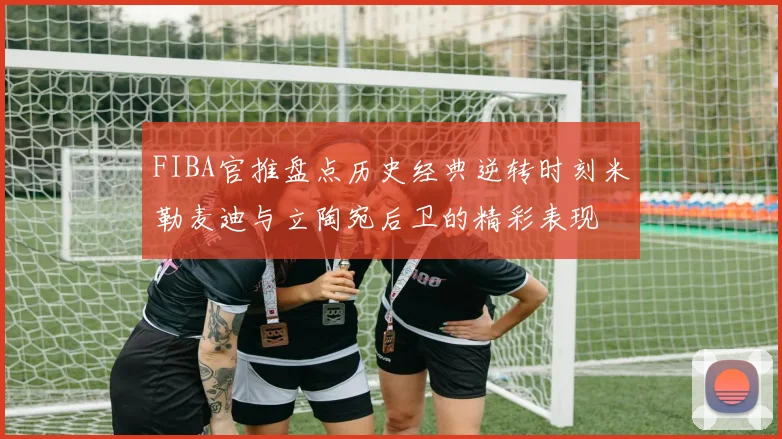 FIBA官推盘点历史经典逆转时刻米勒麦迪与立陶宛后卫的精彩表现