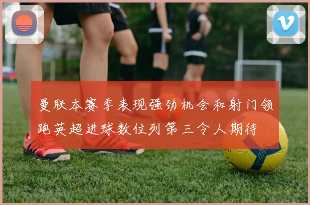 曼联本赛季表现强劲机会和射门领跑英超进球数位列第三令人期待
