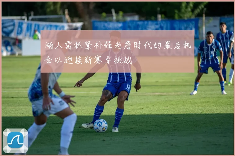 湖人需抓紧补强老詹时代的最后机会以迎接新赛季挑战