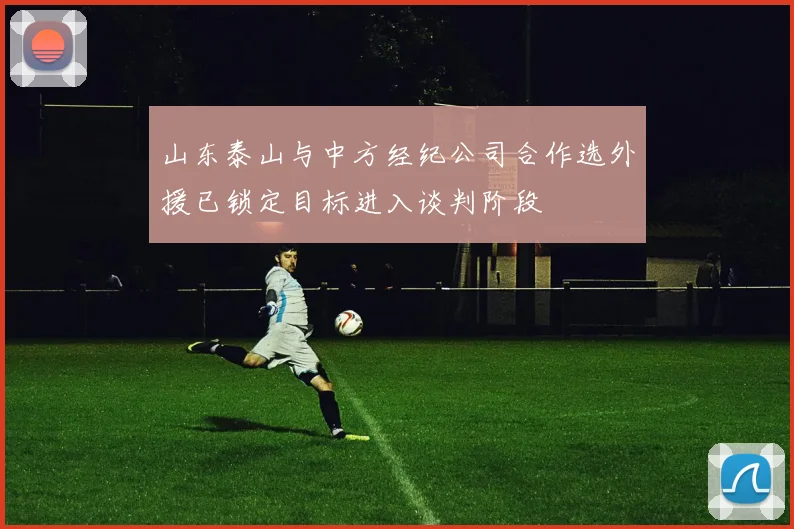 山东泰山与中方经纪公司合作选外援已锁定目标进入谈判阶段