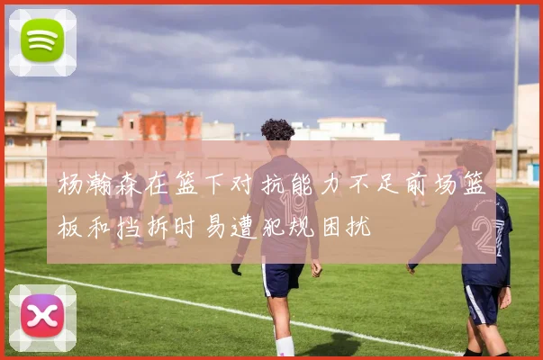 杨瀚森在篮下对抗能力不足前场篮板和挡拆时易遭犯规困扰