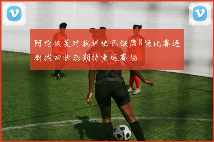 阿伦恢复对抗训练已缺席8场比赛逐渐找回状态期待重返赛场