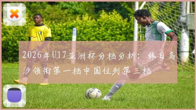 2026年U17亚洲杯分档分析：韩日乌沙领衔第一档中国位列第三档