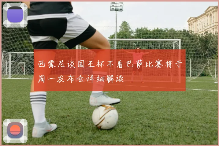 西蒙尼谈国王杯不看巴萨比赛将于周一发布会详细解读