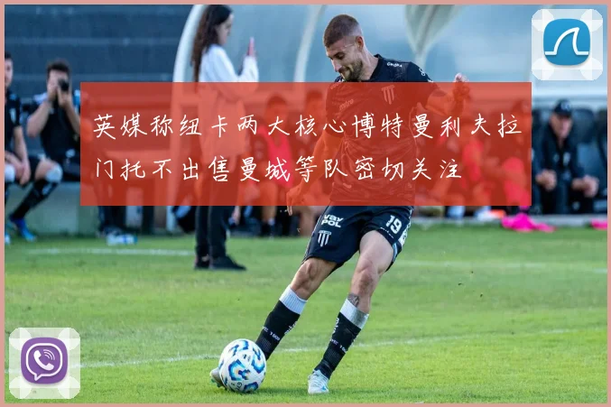 英媒称纽卡两大核心博特曼利夫拉门托不出售曼城等队密切关注