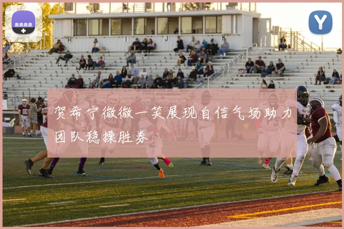 贺希宁微微一笑展现自信气场助力团队稳操胜券