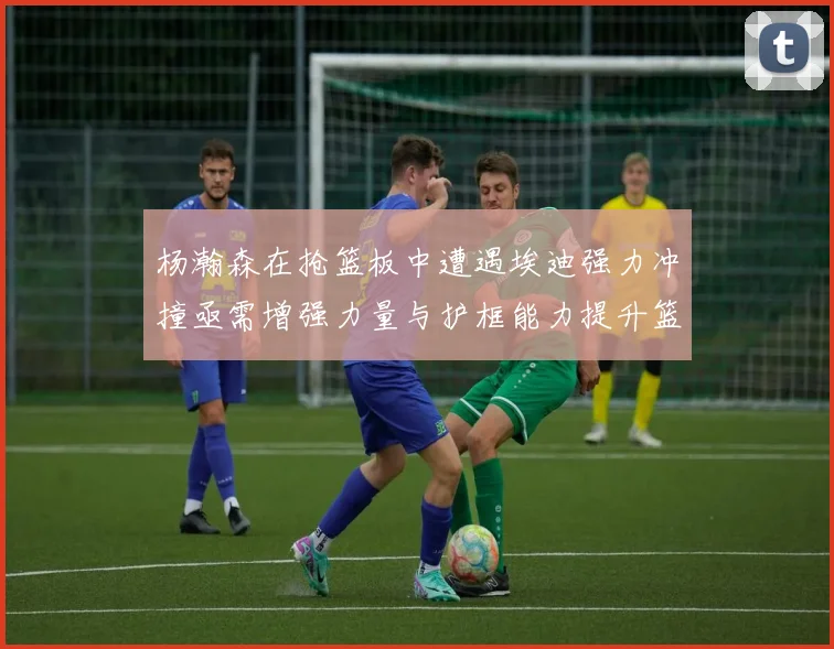杨瀚森在抢篮板中遭遇埃迪强力冲撞亟需增强力量与护框能力提升篮板表现