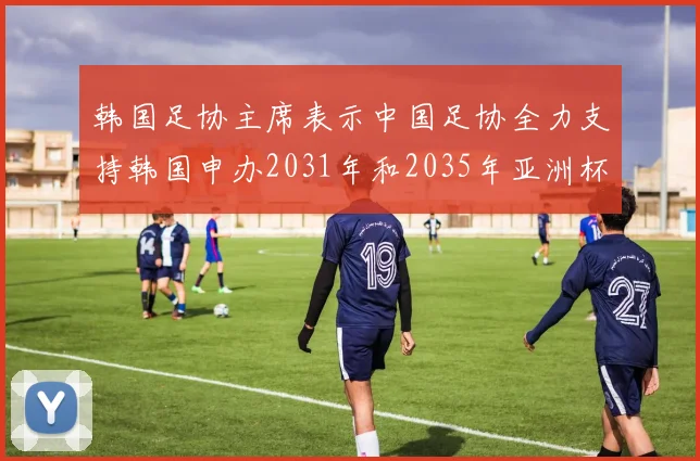 韩国足协主席表示中国足协全力支持韩国申办2031年和2035年亚洲杯赛事