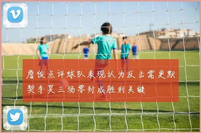 詹俊点评球队表现认为反击需更默契李昊三场零封成胜利关键