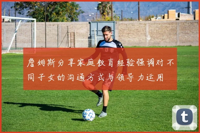 詹姆斯分享家庭教育经验强调对不同子女的沟通方式与领导力运用