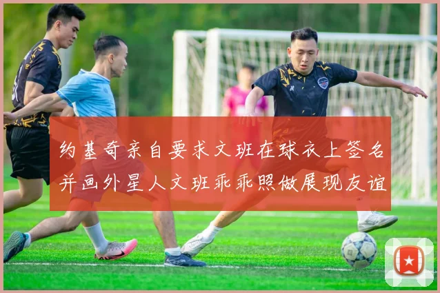 约基奇亲自要求文班在球衣上签名并画外星人文班乖乖照做展现友谊与幽默