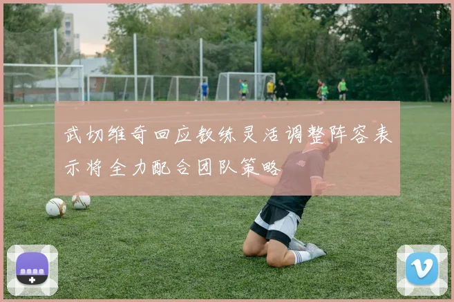 武切维奇回应教练灵活调整阵容表示将全力配合团队策略