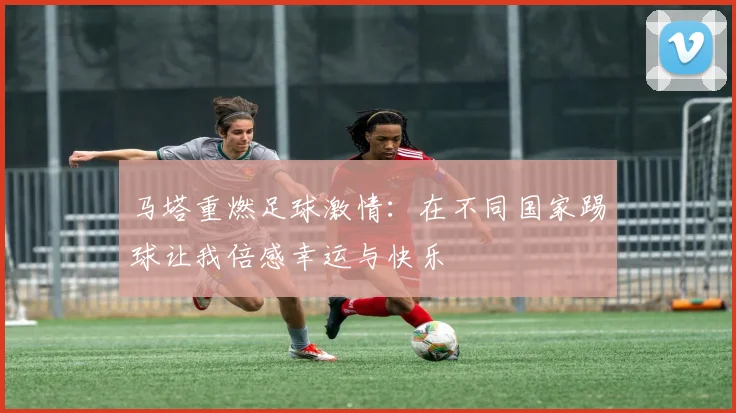 马塔重燃足球激情：在不同国家踢球让我倍感幸运与快乐
