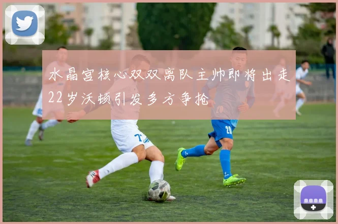 水晶宫核心双双离队主帅即将出走22岁沃顿引发多方争抢