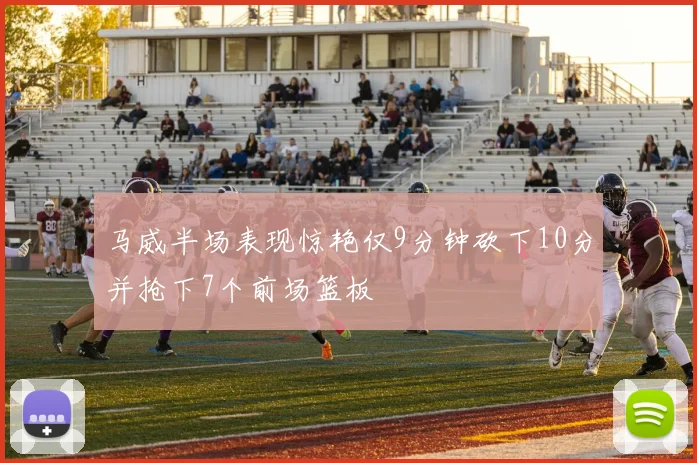 马威半场表现惊艳仅9分钟砍下10分并抢下7个前场篮板